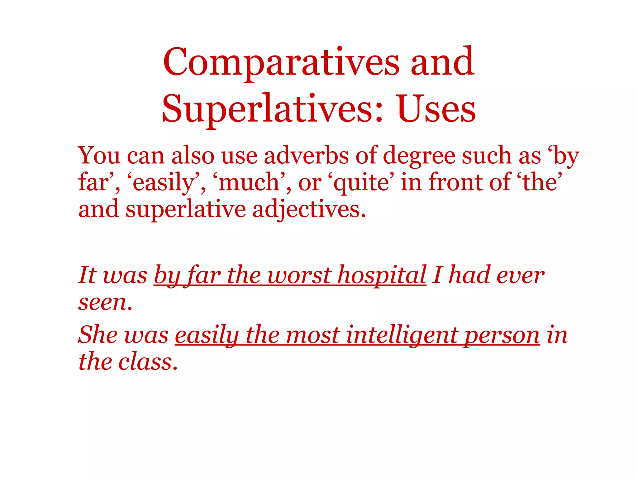 Comparatives and
        Superlatives: Uses
You can also use adverbs of degree such as ‘by
far’, ‘easily’, ‘much’, or ‘quite’ in front of ‘the’
and superlative adjectives.

It was by far the worst hospital I had ever
seen.
She was easily the most intelligent person in
the class.
 