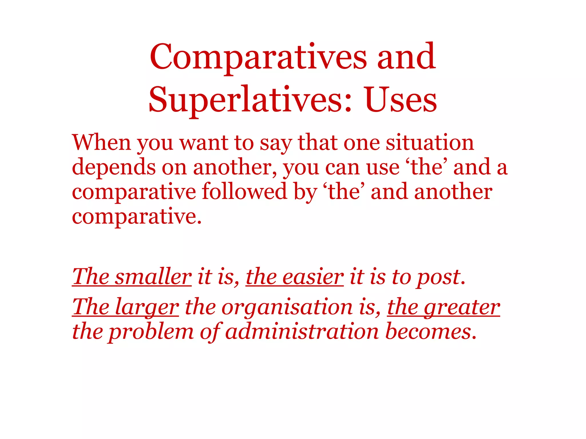 Comparatives and
       Superlatives: Uses
When you want to say that one situation
depends on another, you can use ‘the’ and a
comparative followed by ‘the’ and another
comparative.

The smaller it is, the easier it is to post.
The larger the organisation is, the greater
the problem of administration becomes.
 