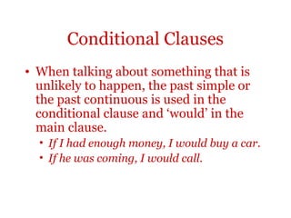 Conditional Clauses
• When talking about something that is
  unlikely to happen, the past simple or
  the past continuous is used in the
  conditional clause and ‘would’ in the
  main clause.
  • If I had enough money, I would buy a car.
  • If he was coming, I would call.
 