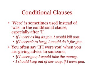 Conditional Clauses
• ‘Were’ is sometimes used instead of
  ‘was’ in the conditional clause,
  especially after ‘I’.
  • If I were as big as you, I would kill you.
  • If I weren’t to busy, I would do it for you.
• You often say ‘If I were you’ when you
  are giving advice to someone.
  • If I were you, I would take the money.
  • I should keep out of her way, if I were you.
 
