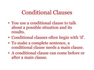 Conditional Clauses
• You use a conditional clause to talk
  about a possible situation and its
  results.
• Conditional clauses often begin with ‘if’.
• To make a complete sentence, a
  conditional clause needs a main clause.
• A conditional clause can come before or
  after a main clause.
 