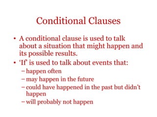 Conditional Clauses
• A conditional clause is used to talk
  about a situation that might happen and
  its possible results.
• ‘If’ is used to talk about events that:
  – happen often
  – may happen in the future
  – could have happened in the past but didn’t
    happen
  – will probably not happen
 