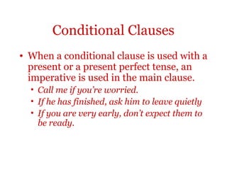 Conditional Clauses
• When a conditional clause is used with a
  present or a present perfect tense, an
  imperative is used in the main clause.
  • Call me if you’re worried.
  • If he has finished, ask him to leave quietly
  • If you are very early, don’t expect them to
    be ready.
 