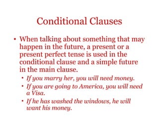Conditional Clauses
• When talking about something that may
  happen in the future, a present or a
  present perfect tense is used in the
  conditional clause and a simple future
  in the main clause.
  • If you marry her, you will need money.
  • If you are going to America, you will need
    a Visa.
  • If he has washed the windows, he will
    want his money.
 
