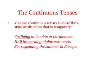 The Continuous Tenses
•   You use continuous tenses to describe a
    state or situation that is temporary.

    I’m living in London at the moment.
    He’ll be working nights next week.
    She’s spending the summer in Europe.
 