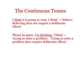 The Continuous Tenses
I think it is going to rain. (‘think’ = ‘believe’.
Believing does not require a deliberate
effort)

Please be quiet, I’m thinking. (‘think’ =
‘trying to solve a problem’. Trying to solve a
problem does require deliberate effort)
 
