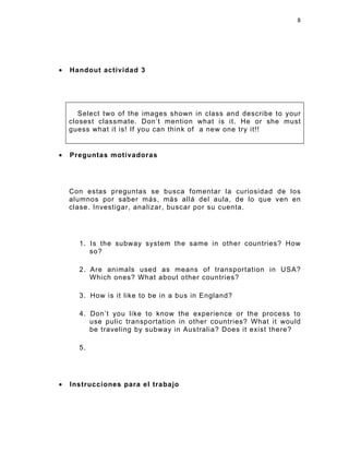 8




•   Handout actividad 3




       Select two of the images shown in class and describe to your
    closest classmate. Don’t mention what is it. He or she must
    guess what it is! If you can think of a new one try it!!


•   Preguntas motivadoras




    Con estas preguntas se busca fomentar la curiosidad de los
    alumnos por saber más, más allá del aula, de lo que ven en
    clase. Investigar, analizar, buscar por su cuenta.




      1. Is the subway system the same in other countries? How
         so?

      2. Are animals used as means of transportation in USA?
         Which ones? What about other countries?

      3. How is it like to be in a bus in England?

      4. Don’t you like to know the experience or the process to
         use pulic transportation in other countries? What it would
         be traveling by subway in Australia? Does it exist there?

      5.




•   Instrucciones para el trabajo
 