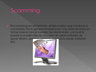  El scamming por el contrario, el típico labor que conduce a
una estafa. Por lo general empieza por una carta enviada en
forma masiva con el nombre del destinatario, y el cual lo
puede lo puede ofrecer una serie de oportunidades de
ganar dinero, premios, premios, prestamos abajo intereses
etc.
 