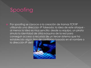  Por spoofing se conoce a la creación de tramas TCP/IP
utilizando una dirección IP falseada; la idea de este ataque -
al menos la idea es muy sencilla: desde su equipo, un pirata
simula la identidad de otra máquina de la red para
conseguir acceso a recursos de un tercer sistema que ha
establecido algún tipo de confianza basada en el nombre o
la dirección IP del host suplantado.
 