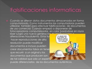  Cuando se alteran datos documentos almacenados en forma
computarizada. Como instrumentos las computadoras pueden
utilizarse también para efectuar falsificaciones de documentos
de uso comercial. Cuando empezó a disponerse de
fotocopiadoras computarizadas en color basándose en rayos
láser surgió una nueva generación de falsificaciones o
alteraciones fraudulenta. Estas fotocopiadoras pueden
hacer reproducciones de alta
resolución puede modificar
documentos e incluso pueden
crear documentos falsos sin tener
que recurrir a un original y los
documentos que producen son
de tal calidad que solo un experto
puede diferenciarlos de los documentos auténticos.
 