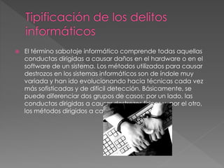  El término sabotaje informático comprende todas aquellas
conductas dirigidas a causar daños en el hardware o en el
software de un sistema. Los métodos utilizados para causar
destrozos en los sistemas informáticos son de índole muy
variada y han ido evolucionando hacia técnicas cada vez
más sofisticadas y de difícil detección. Básicamente, se
puede diferenciar dos grupos de casos: por un lado, las
conductas dirigidas a causar destrozos físicos y, por el otro,
los métodos dirigidos a causar daños lógicos.
 