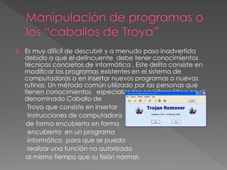  Es muy difícil de descubrir y a menudo pasa inadvertida
debido a que el delincuente debe tener conocimientos
técnicos concretos de informática . Este delito consiste en
modificar los programas existentes en el sistema de
computadoras o en insertar nuevos programas o nuevas
rutinas. Un método común utilizado por las personas que
tienen conocimientos especializados en informática en el
denominado Caballo de
Troya que consiste en insertar
instrucciones de computadora
de forma encubierta en forma
encubierta en un programa
informático para que se pueda
realizar una función no autorizada
al mismo tiempo que su fisión normal.
 