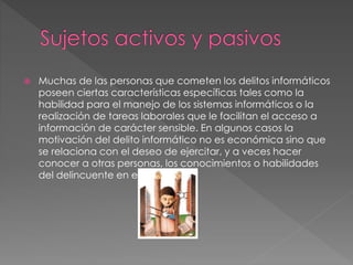  Muchas de las personas que cometen los delitos informáticos
poseen ciertas características específicas tales como la
habilidad para el manejo de los sistemas informáticos o la
realización de tareas laborales que le facilitan el acceso a
información de carácter sensible. En algunos casos la
motivación del delito informático no es económica sino que
se relaciona con el deseo de ejercitar, y a veces hacer
conocer a otras personas, los conocimientos o habilidades
del delincuente en ese campo.
 