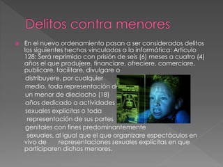  En el nuevo ordenamiento pasan a ser considerados delitos
los siguientes hechos vinculados a la informática: Artículo
128: Será reprimido con prisión de seis (6) meses a cuatro (4)
años el que produjere, financiare, ofreciere, comerciare,
publicare, facilitare, divulgare o
distribuyere, por cualquier
medio, toda representación de
un menor de dieciocho (18)
años dedicado a actividades
sexuales explícitas o toda
representación de sus partes
genitales con fines predominantemente
sexuales, al igual que el que organizare espectáculos en
vivo de representaciones sexuales explícitas en que
participaren dichos menores.
 