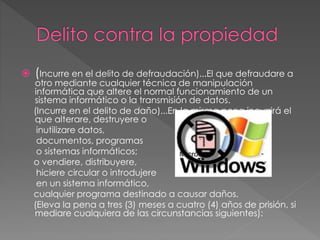  (Incurre en el delito de defraudación)...El que defraudare a
otro mediante cualquier técnica de manipulación
informática que altere el normal funcionamiento de un
sistema informático o la transmisión de datos.
(Incurre en el delito de daño)...En la misma pena incurrirá el
que alterare, destruyere o
inutilizare datos,
documentos, programas
o sistemas informáticos;
o vendiere, distribuyere,
hiciere circular o introdujere
en un sistema informático,
cualquier programa destinado a causar daños.
(Eleva la pena a tres (3) meses a cuatro (4) años de prisión, si
mediare cualquiera de las circunstancias siguientes):
 