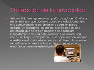  Artículo 153: Será reprimido con prisión de quince (15) días a
seis (6) meses el que abriere o accediere indebidamente a
una comunicación electrónica, una carta, un pliego
cerrado, un despacho telegráfico, telefónico o de otra
naturaleza, que no le esté dirigido; o se apoderare
indebidamente de una comunicación electrónica, una
carta, un pliego, un despacho u otro papel privado, aunque
no esté cerrado; o indebidamente suprimiere o desviare de
su destino una correspondencia o una comunicación
electrónica que no le esté dirigida.
 