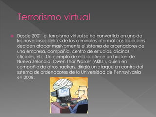  Desde 2001 el terrorismo virtual se ha convertido en uno de
los novedosos delitos de los criminales informáticos los cuales
deciden atacar masivamente el sistema de ordenadores de
una empresa, compañía, centro de estudios, oficinas
oficiales, etc. Un ejemplo de ello lo ofrece un hacker de
Nueva Zelandia, Owen Thor Walker (AKILL), quien en
compañía de otros hackers, dirigió un ataque en contra del
sistema de ordenadores de la Universidad de Pennsylvania
en 2008.
 