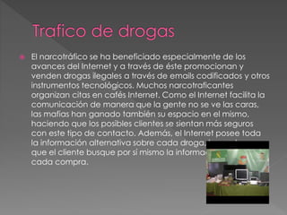  El narcotráfico se ha beneficiado especialmente de los
avances del Internet y a través de éste promocionan y
venden drogas ilegales a través de emails codificados y otros
instrumentos tecnológicos. Muchos narcotraficantes
organizan citas en cafés Internet. Como el Internet facilita la
comunicación de manera que la gente no se ve las caras,
las mafias han ganado también su espacio en el mismo,
haciendo que los posibles clientes se sientan más seguros
con este tipo de contacto. Además, el Internet posee toda
la información alternativa sobre cada droga, lo que hace
que el cliente busque por sí mismo la información antes de
cada compra.
 