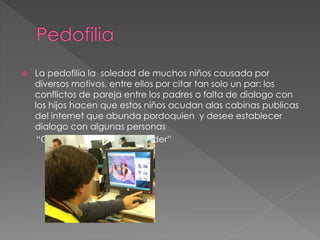  La pedofilia la soledad de muchos niños causada por
diversos motivos, entre ellos por citar tan solo un par: los
conflictos de pareja entre los padres o falta de dialogo con
los hijos hacen que estos niños acudan alas cabinas publicas
del internet que abunda pordoquien y desee establecer
dialogo con algunas personas
“Que los puedan comprender”
 