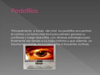 Principalmente a través del chat los pedófilos encuentran
el camino y la forma mas fácil para primero ganarse su
confianza y luego seducirlos con diversas estrategias para
finalmente dar rienda a sus bajos instintos y que además un
trauma imborrable en sus pequeñas e inocentes victimas.
 