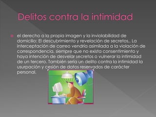  el derecho a la propia imagen y la inviolabilidad de
domicilio: El descubrimiento y revelación de secretos,. La
interceptación de correo vendría asimilada a la violación de
correspondencia, siempre que no exista consentimiento y
haya intención de desvelar secretos o vulnerar la intimidad
de un tercero. También sería un delito contra la intimidad la
usurpación y cesión de datos reservados de carácter
personal.
 