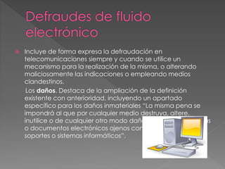  Incluye de forma expresa la defraudación en
telecomunicaciones siempre y cuando se utilice un
mecanismo para la realización de la misma, o alterando
maliciosamente las indicaciones o empleando medios
clandestinos.
Los daños. Destaca de la ampliación de la definición
existente con anterioridad, incluyendo un apartado
específico para los daños inmateriales “La misma pena se
impondrá al que por cualquier medio destruya, altere,
inutilice o de cualquier otro modo dañe los datos, programas
o documentos electrónicos ajenos contenidos en redes,
soportes o sistemas informáticos”.
 