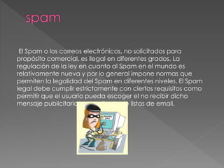 El Spam o los correos electrónicos, no solicitados para
propósito comercial, es ilegal en diferentes grados. La
regulación de la ley en cuanto al Spam en el mundo es
relativamente nueva y por lo general impone normas que
permiten la legalidad del Spam en diferentes niveles. El Spam
legal debe cumplir estrictamente con ciertos requisitos como
permitir que el usuario pueda escoger el no recibir dicho
mensaje publicitario o ser retirado de listas de email.
 