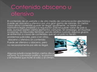 El contenido de un website o de otro medio de comunicación electrónico
puede ser obsceno u ofensivo por una gran gama de razones. En ciertos
casos dicho contenido puede ser ilegal. Igualmente, no existe una
normativa legal universal y la regulación judicial puede variar de país a
país, aunque existen ciertos elementos comunes. Sin embargo, en muchas
ocasiones, los tribunales terminan siendo árbitros cuando algunos grupos
se enfrentan a causa de contenidos que en un país no tienen
problemas judiciales, pero sí en otros.
obsceno u ofensivo Un contenido
Puede ser ofensivo u obsceno, pero
no necesariamente por ello es ilegal.
Algunas jurisdicciones limitan ciertos discursos y prohíben explícitamente el
racismo, la subversión política, la promoción de la violencia, los sediciosos
y el material que incite al odio y al crimen.
 