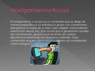  El hostigamiento o acoso es un contenido que se dirige de
manera específica a un individuo o grupo con comentarios
derogativos a causa de su sexo, raza, religión, nacionalidad,
orientación sexual, etc. Esto ocurre por lo general en canales
de conversación, grupos o con el envío de correos
electrónicos destinados en exclusiva a ofender. Todo
comentario que sea derogatorio u ofensivo es considerado
como hostigamiento o acoso.
 