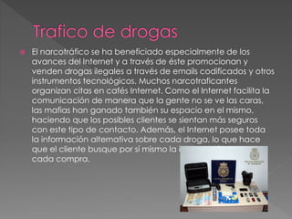  El narcotráfico se ha beneficiado especialmente de los
avances del Internet y a través de éste promocionan y
venden drogas ilegales a través de emails codificados y otros
instrumentos tecnológicos. Muchos narcotraficantes
organizan citas en cafés Internet. Como el Internet facilita la
comunicación de manera que la gente no se ve las caras,
las mafias han ganado también su espacio en el mismo,
haciendo que los posibles clientes se sientan más seguros
con este tipo de contacto. Además, el Internet posee toda
la información alternativa sobre cada droga, lo que hace
que el cliente busque por sí mismo la información antes de
cada compra.
 