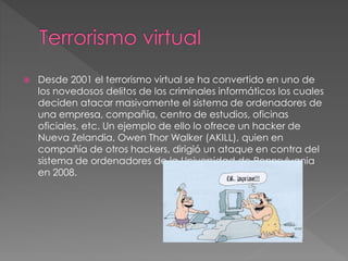  Desde 2001 el terrorismo virtual se ha convertido en uno de
los novedosos delitos de los criminales informáticos los cuales
deciden atacar masivamente el sistema de ordenadores de
una empresa, compañía, centro de estudios, oficinas
oficiales, etc. Un ejemplo de ello lo ofrece un hacker de
Nueva Zelandia, Owen Thor Walker (AKILL), quien en
compañía de otros hackers, dirigió un ataque en contra del
sistema de ordenadores de la Universidad de Pennsylvania
en 2008.
 