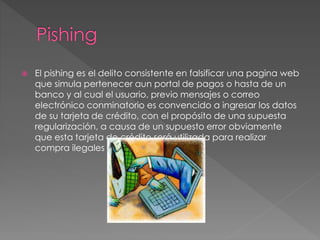 El pishing es el delito consistente en falsificar una pagina web
que simula pertenecer aun portal de pagos o hasta de un
banco y al cual el usuario, previo mensajes o correo
electrónico conminatorio es convencido a ingresar los datos
de su tarjeta de crédito, con el propósito de una supuesta
regularización, a causa de un supuesto error obviamente
que esta tarjeta de crédito será utilizada para realizar
compra ilegales a través de internet.
 