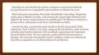 Nascido em uma família de artistas, integrou a missão do barão de
Georg Heinrich von Langsdorff e permaneceu no Brasil três anos.
Motivado pelo naturalista Alexander Humboldt (1769-1859), Rugendas
viajou para o México em 1831, com projeto de viagem pela América com
objetivo de reunir material para nova publicação. No México, começou a
pintar a óleo, utilizando as técnicas assimiladas na Itália.
A partir de 1834, excursionou pela América do Sul, passa pelo Chile,
Argentina, Peru e Bolívia. Em 1845, chega ao Rio de Janeiro, onde retratou
membros da família imperial e foi convidado a participar da Exposição
Geral de Belas Artes. No ano seguinte, partiu definitivamente para a
Europa. Em troca de uma pensão anual e vitalícia, cedeu sua coleção de
desenhos e aquarelas ao rei Maximiliano II, da Baviera.
 