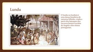Lundu
O lundu ou lundum é
uma dança brasileira de
natureza híbrida, criada a
partir dos batuques dos
escravos bantos trazidos
de Angola e dos ritmos
portugueses.
 