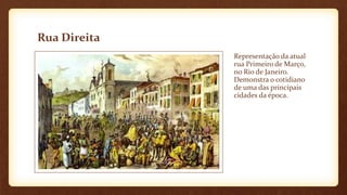 Rua Direita
Representação da atual
rua Primeiro de Março,
no Rio de Janeiro.
Demonstra o cotidiano
de uma das principais
cidades da época.
 