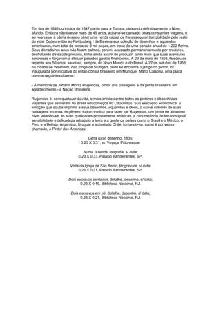 Em fins de 1846 ou inícios de 1847 partia para a Europa, deixando definitivamente o Novo
Mundo. Embora não tivesse mais de 45 anos, achava-se cansado pelas constantes viagens, e
ao regressar à pátria desejou obter uma renda capaz de lhe assegurar tranqüilidade pelo resto
da vida. Cedeu então ao Rei Ludwig I da Baviera sua coleção de desenhos e aquarelas
americanos, num total de cerca de 3 mil peças, em troca de uma pensão anual de 1.200 florins.
Seus derradeiros anos não foram calmos, porém: acossado permanentemente por credores,
desfrutando de saúde precária, tinha ainda assim de produzir, tanto mais que suas aventuras
amorosas o forçavam a efetuar pesados gastos financeiros. A 29 de maio de 1858, faleceu de
repente aos 56 anos, saudoso, sempre, do Novo Mundo e do Brasil. A 22 de outubro de 1966,
na cidade de Weilheim, não longe de Stuttgart, onde se encontra o jazigo do pintor, foi
inaugurada por iniciativa do então cônsul brasileiro em Munique, Mário Calábria, uma placa
com os seguintes dizeres:

- À memória de Johann Moritz Rugendas, pintor das paisagens e da gente brasileira, em
agradecimento - a Nação Brasileira.

Rugendas é, sem qualquer dúvida, o mais artista dentre todos os pintores e desenhistas-
viajantes que estiveram no Brasil em começos do Oitocentos. Sua execução econômica, a
emoção que soube imprimir a seus desenhos, aquarelas e óleos, o suave colorido de suas
paisagens e cenas de gênero, tudo contribui para fazer, de Rugendas, um pintor de altíssimo
nível, aliando-se, às suas qualidades propriamente artísticas, a circunstância de ter com igual
sensibilidade e delicadeza retratado a terra e a gente de países como o Brasil e o México, o
Peru e a Bolívia, Argentina, Uruguai e sobretudo Chile, tornando-se, como é por vezes
chamado, o Pintor das Américas.

                                  Cena rural, desenho, 1835;
                              0,25 X 0,31, in: Voyage Pittoresque.

                               Numa fazenda, litografia, s/ data;
                            0,23 X 0,33, Palácio Bandeirantes, SP.

                       Vista da Igreja de São Bento, litogravura, s/ data;
                            0,26 X 0,21, Palácio Bandeirantes, SP.

                      Dois escravos sentados, detalhe, desenho, s/ data;
                             0,26 X 0,19, Biblioteca Nacional, RJ.

                        Dois escravos em pé, detalhe, desenho, s/ data;
                              0,25 X 0,21, Biblioteca Nacional, RJ.
 