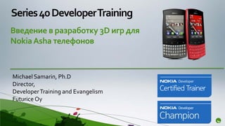 Series 40 Developer Training
Введение в разработку 3D игр для
Nokia Asha телефонов



Michael Samarin, Ph.D
Director,
Developer Training and Evangelism
Futurice Oy
 