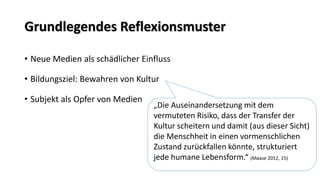 Grundlegendes Reflexionsmuster 
•Neue Medien als schädlicher Einfluss 
•Bildungsziel: Bewahren von Kultur 
•Subjekt als Opfer von Medien 
„Die Auseinandersetzung mit dem vermuteten Risiko, dass der Transfer der Kultur scheitern und damit (aus dieser Sicht) die Menschheit in einen vormenschlichen Zustand zurückfallen könnte, strukturiert jede humane Lebensform.“ (Maase2012, 15)  