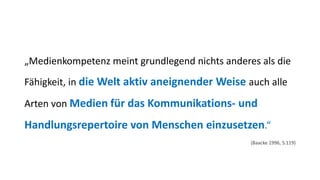 „Medienkompetenz meint grundlegend nichts anderes als die Fähigkeit, in die Welt aktiv aneignender Weise auch alle Arten von Medienfür das Kommunikations-und Handlungsrepertoire von Menschen einzusetzen.“ 
(Baacke1996, S.119)  