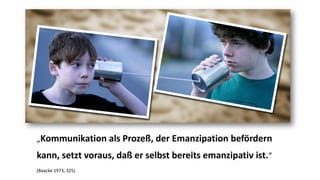 „Kommunikation als Prozeß, der Emanzipation befördern kann, setzt voraus, daßer selbst bereits emanzipativ ist.“ 
(Baacke1973, 325)  