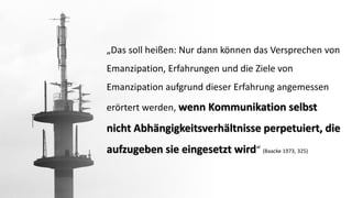 „Das soll heißen: Nur dann können das Versprechen von Emanzipation, Erfahrungen und die Ziele von Emanzipation aufgrund dieser Erfahrung angemessen erörtert werden, wenn Kommunikation selbst nicht Abhängigkeitsverhältnisse perpetuiert, die aufzugeben sie eingesetzt wird“ (Baacke1973, 325)  