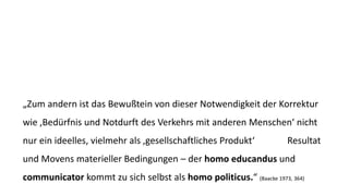 „Zum andern ist das Bewußteinvon dieser Notwendigkeit der Korrektur wie ‚Bedürfnis und Notdurft des Verkehrs mit anderen Menschen‘ nicht nur ein ideelles, vielmehr als ‚gesellschaftliches Produkt‘ (Marx) Resultat und Movens materieller Bedingungen –der homo educandusund communicatorkommt zu sich selbst als homo politicus.“ (Baacke1973, 364)  