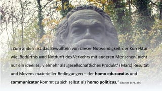 „Zum andern ist das Bewußteinvon dieser Notwendigkeit der Korrektur wie ‚Bedürfnis und Notdurft des Verkehrs mit anderen Menschen‘ nicht nur ein ideelles, vielmehr als ‚gesellschaftliches Produkt‘ (Marx) Resultat und Movens materieller Bedingungen –der homo educandusund communicatorkommt zu sich selbst als homo politicus.“ (Baacke1973, 364)  