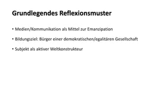Grundlegendes Reflexionsmuster 
•Medien/Kommunikation als Mittel zur Emanzipation 
•Bildungsziel: Bürger einer demokratischen/egalitären Gesellschaft 
•Subjekt als aktiver Weltkonstrukteur  