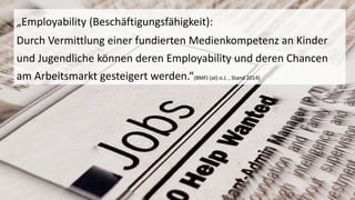 „Employability(Beschäftigungsfähigkeit): 
Durch Vermittlung einer fundierten Medienkompetenz an Kinder und Jugendliche können deren Employabilityund deren Chancen am Arbeitsmarkt gesteigert werden.“(BMFJ (at) o.J. , Stand 2014)  