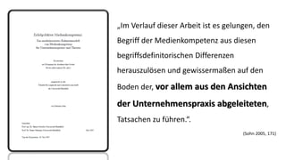 „Im Verlauf dieser Arbeit ist es gelungen, den Begriff der Medienkompetenz aus diesen begriffsdefinitorischen Differenzen herauszulösen und gewissermaßen auf den Boden der, vor allem aus den Ansichten der Unternehmenspraxis abgeleiteten, Tatsachen zu führen.“. 
(Sohn 2005, 171)  