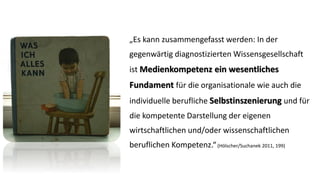 „Es kann zusammengefasst werden: In der gegenwärtig diagnostizierten Wissensgesellschaft ist Medienkompetenz ein wesentliches Fundament für die organisationale wie auch die individuelle berufliche Selbstinszenierungund für die kompetente Darstellung der eigenen wirtschaftlichen und/oder wissenschaftlichen beruflichen Kompetenz.“(Hölscher/Suchanek 2011, 199)  