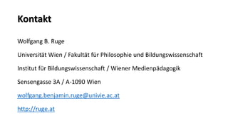 Kontakt 
Wolfgang B. Ruge 
Universität Wien / Fakultät für Philosophie und Bildungswissenschaft 
Institut für Bildungswissenschaft / Wiener Medienpädagogik 
Sensengasse 3A / A-1090 Wien 
wolfgang.benjamin.ruge@univie.ac.at 
http://ruge.at  