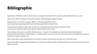 Bibliographie 
Baacke, Dieter (1973): Kommunikation und Kompetenz. Grundlagen einer Didaktik der Kommunikation und ihrer Medien. München: Juventa. 
Baacke, Dieter (1996): Grundlagen der Medienkommunikation: Medienpädagogik. Tübingen: Niemeyer. 
Bundesministerium für Familien und Jugend / BMFJ (o.J:): Informationsgesellschaft. Online: http://www.bmfj.gv.at/jugend/jugendinformation/informationsgesellschaft.html [26.10.2014] 
Cervantes Saavedra, Miguel de (1605): Leben und Taten des scharfsinnigen Edlen Don Quixote von la Mancha. Online: http://www.zeno.org/Literatur/M/Cervantes+Saavedra,+Miguel+de/Roman/Don+Quijote 
Hölscher, Barbara / Suchanek, Justine(2011): Medienkompetenz –Fundament für Employabilityund berufliche Kompetenzdarstellung? Zur konzeptionellen Problematik des TUNING-Projektes. In: Hölscher, Barbara / Suchanek, Justine(Hg.): Wissenschaft und Hochschulbildung im Kontext von Wirtschaft und Medien. Wiesbaden: VS. 
Maase, Kaspar (2012): Kinder der Massenkultur. Kontroversen um Schmutz und Schund seit dem Kaiserreich. Frankfur/M: Campus. 
Sohn, Melanie (2005): Erfolgsfaktor Medienkompetenz. Ein modularisiertes Rahmenmodell von Medienkompetenz für Unternehmenspraxisund Theorie. Biefeld: Dissertation.  