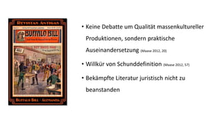 •Keine Debatte um Qualität massenkultureller Produktionen, sondern praktische Auseinandersetzung (Maase2012, 20) 
•Willkür von Schunddefinition (Maase2012, 57) 
•Bekämpfte Literatur juristisch nicht zu beanstanden  